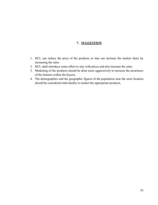 7. SUGGESTION



1. HCL can reduce the price of the products so that can increase the market share by
   increasing the sales.
2. HCL shall introduce some offers to stay with prices and also increase the sales.
3. Marketing of the products should be done more aggressively to increase the awareness
   of the features within the buyers.
4. The demographics and the geographic figures of the population near the store location
   should be considered individually to market the appropriate products.




                                                                                     55
 