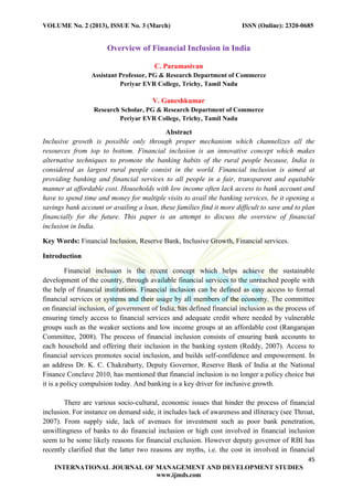 VOLUME No. 2 (2013), ISSUE No. 3 (March) ISSN (Online): 2320-0685
45
INTERNATIONAL JOURNAL OF MANAGEMENT AND DEVELOPMENT STUDIES
www.ijmds.com
Overview of Financial Inclusion in India
C. Paramasivan
Assistant Professor, PG & Research Department of Commerce
Periyar EVR College, Trichy, Tamil Nadu
V. Ganeshkumar
Research Scholar, PG & Research Department of Commerce
Periyar EVR College, Trichy, Tamil Nadu
Abstract
Inclusive growth is possible only through proper mechanism which channelizes all the
resources from top to bottom. Financial inclusion is an innovative concept which makes
alternative techniques to promote the banking habits of the rural people because, India is
considered as largest rural people consist in the world. Financial inclusion is aimed at
providing banking and financial services to all people in a fair, transparent and equitable
manner at affordable cost. Households with low income often lack access to bank account and
have to spend time and money for multiple visits to avail the banking services, be it opening a
savings bank account or availing a loan, these families find it more difficult to save and to plan
financially for the future. This paper is an attempt to discuss the overview of financial
inclusion in India.
Key Words: Financial Inclusion, Reserve Bank, Inclusive Growth, Financial services.
Introduction
Financial inclusion is the recent concept which helps achieve the sustainable
development of the country, through available financial services to the unreached people with
the help of financial institutions. Financial inclusion can be defined as easy access to formal
financial services or systems and their usage by all members of the economy. The committee
on financial inclusion, of government of India, has defined financial inclusion as the process of
ensuring timely access to financial services and adequate credit where needed by vulnerable
groups such as the weaker sections and low income groups at an affordable cost (Rangarajan
Committee, 2008). The process of financial inclusion consists of ensuring bank accounts to
each household and offering their inclusion in the banking system (Reddy, 2007). Access to
financial services promotes social inclusion, and builds self-confidence and empowerment. In
an address Dr. K. C. Chakrabarty, Deputy Governor, Reserve Bank of India at the National
Finance Conclave 2010, has mentioned that financial inclusion is no longer a policy choice but
it is a policy compulsion today. And banking is a key driver for inclusive growth.
There are various socio-cultural, economic issues that hinder the process of financial
inclusion. For instance on demand side, it includes lack of awareness and illiteracy (see Throat,
2007). From supply side, lack of avenues for investment such as poor bank penetration,
unwillingness of banks to do financial inclusion or high cost involved in financial inclusion
seem to be some likely reasons for financial exclusion. However deputy governor of RBI has
recently clarified that the latter two reasons are myths, i.e. the cost in involved in financial
 