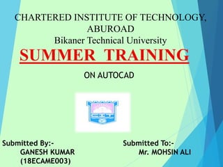 CHARTERED INSTITUTE OF TECHNOLOGY,
ABUROAD
Bikaner Technical University
SUMMER TRAINING
Submitted By:-
GANESH KUMAR
(18ECAME003)
Submitted To:-
Mr. MOHSIN ALI
ON AUTOCAD
 