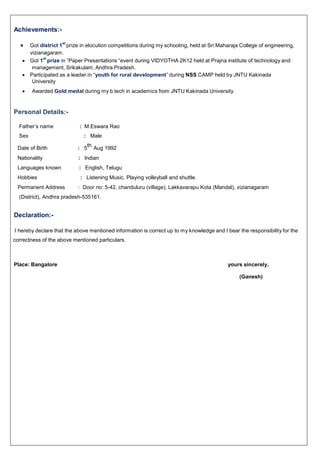 Achievements:-
 Got district 1
st
prize in elocution competitions during my schooling, held at Sri Maharaja College of engineering,
vizianagaram.
 Got 1
st
prize in “Paper Presentations “event during VIDYOTHA 2K12 held at Prajna institute of technology and
management, Srikakulam, Andhra Pradesh.
 Participated as a leader in “youth for rural development” during NSS CAMP held by JNTU Kakinada
University
 Awarded Gold medal during my b.tech in academics from JNTU Kakinada University.
Personal Details:-
Father’s name : M.Eswara Rao
Sex : Male
Date of Birth : 5
th
Aug 1992
Nationality : Indian
Languages known : English, Telugu
Hobbies : Listening Music, Playing volleyball and shuttle.
Permanent Address : Door no: 5-42, chanduluru (village), Lakkavarapu Kota (Mandal), vizianagaram
(District), Andhra pradesh-535161.
Declaration:-
I hereby declare that the above mentioned information is correct up to my knowledge and I bear the responsibility for the
correctness of the above mentioned particulars.
Place: Bangalore yours sincerely,
(Ganesh)
 