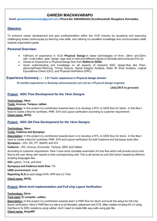 GANESH MACHAVARAPU
Email: ganeshmachavarapu@gmail.com | Phone No: 94942804445 | Kundhanahalli, Bangalore, Karnataka.
Objective:
To enhance career development and gain professionalism within the VLSI industry by accepting and executing
challenging duties continuously by learning new skills, and utilizing my excellent knowledge and communication skills
towards organization goals.
Personal Overview:
 1.5Years of experience in VLSI Physical Design in latest technologies of 14nm, 28nm and 32mn
with multi-million gate design tape outs in Intel and Different clients of Sankalp semiconductor Pvt Ltd.
 Hands on Experience in Physical Design flow from Netlist to GDSII.
 Good understanding and knowledge on all aspects of backend ASIC design flow like Floor-
planning/Power-Planning, Timing Closure, Signal Integrity Analysis, Static IR Drop Analysis, Logical
Equivalence Check (LEC), and Physical Verification (DRC).
Experience Summary : - 1.5+ Years’ experience in Physical design domain
10 months experience in Sankalp semiconductor pvt Ltd as a Physical design engineer
(July2015 to present)
Project: ASIC Flow Development for the 14nm Designs
Technology: 14nm.
Tools: Innovus, Tempus, caliber.
Description: In this project my contribution towards team is to develop a RTL to GDS flow for block. In this flow I
have to create a flow for synthesis, PNR, STA and Layout verification according to customer requirement.
Client name: INTEL
Project: ASIC QA Flow Development for the 14nm Designs
Technology: 14nm.
Tools: Cadence and Synopsys
Description: In this project my contribution towards team is to develop a RTL to GDS flow for block. In this flow I
have to create a flow for synthesis, PNR, STA and Layout verification for both Cadence and Synopsys tools (like:
Synopsys: - ICC, DC, PT, StarRC and ICV
Cadence: - RC, Innovus, Encounter, Tempus, QRC and Caliber
According to customer requirement. Here I have done complete automation for this flow which will provide end to end
flow to the user along with reports to their corresponding mail. This is all carried by one GUI which created by different
scripting languages like:
GUI: python, Tcl tk, and html
Synopsys and Cadence tools flow: Tcl
UNIX environment: shell
Reporting XLS at each stage SYN, APR and LV: Perl
Client name: INTEL
Project: Block level implementation and Full chip Layout Verification
Technology: 32nm.
Tool used: IC compiler, caliber.
Description: In this project my contribution towards team is PNR flow for block and built the setup for full chip
layout verification. Here in PNR flow my role is to do floorplan, placement and CTS. After creation of setup for LV using
that flow to fix DRC violations using caliber. And I need to create Milk way cells using gds file.
Client name: AmpdRF
 