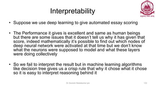 Interpretability
• Suppose we use deep learning to give automated essay scoring
• The Performance it gives is excellent and same as human beings
but there are some issues that it doesn’t tell us why it has given that
score, indeed mathematically it’s possible to find out which nodes of
deep neural network were activated at that time but we don’t know
what the neurons were supposed to model and what these layers
were doing collectively
• So we fail to interpret the result but in machine learning algorithms
like decision tree gives us a crisp rule that why it chose what it chose
so it is easy to interpret reasoning behind it
Dr Ganesh Neelakanta Iyer 122
 