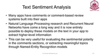 Text Sentiment Analysis
• Many apps have comments or comment-based review
systems built into their apps
• Natural Language Processing research and Recurrent Neural
Networks have come a long way and it is now entirely
possible to deploy these models on the text in your app to
extract higher-level information
• This can be very useful for evaluating the sentimental polarity
in the comments sections, or extracting meaningful topics
through Named-Entity Recognition models
Dr Ganesh Neelakanta Iyer 127
 