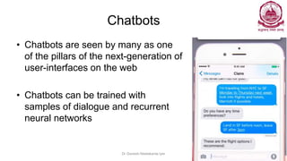 Chatbots
• Chatbots are seen by many as one
of the pillars of the next-generation of
user-interfaces on the web
• Chatbots can be trained with
samples of dialogue and recurrent
neural networks
Dr Ganesh Neelakanta Iyer 129
 