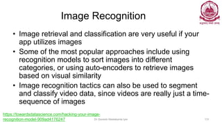 Image Recognition
• Image retrieval and classification are very useful if your
app utilizes images
• Some of the most popular approaches include using
recognition models to sort images into different
categories, or using auto-encoders to retrieve images
based on visual similarity
• Image recognition tactics can also be used to segment
and classify video data, since videos are really just a time-
sequence of images
Dr Ganesh Neelakanta Iyer 131
https://towardsdatascience.com/hacking-your-image-
recognition-model-909ad4176247
 