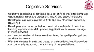 Cognitive Services
• Cognitive computing is delivered as a set of APIs that offer computer
vision, natural language processing (NLP) and speech services
• Developers can consume these APIs like any other web service or
REST API
• Developers are not expected to know intricate details of machine
learning algorithms or data processing pipelines to take advantage
of these services
• As the consumption of these services rises, the quality of cognitive
services increases
• With the increase in data and usage of the services, cloud providers
are continually improving the accuracy of the predictions
Dr Ganesh Neelakanta Iyer 136
 