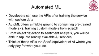 Automated ML
• Developers can use the APIs after training the service
with custom data
• AutoML offers a middle ground to consuming pre-trained
models vs. training custom models from scratch
• From object detection to sentiment analysis, you will be
able to tap into readily available AI services
• Think of these APIs the SaaS equivalent of AI where you
only pay for what you use
Dr Ganesh Neelakanta Iyer 137
 