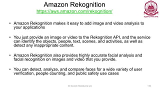 Amazon Rekognition
https://aws.amazon.com/rekognition/
• Amazon Rekognition makes it easy to add image and video analysis to
your applications
• You just provide an image or video to the Rekognition API, and the service
can identify the objects, people, text, scenes, and activities, as well as
detect any inappropriate content.
• Amazon Rekognition also provides highly accurate facial analysis and
facial recognition on images and video that you provide.
• You can detect, analyze, and compare faces for a wide variety of user
verification, people counting, and public safety use cases
Dr Ganesh Neelakanta Iyer 139
 