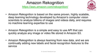 Amazon Rekognition
https://aws.amazon.com/rekognition/
• Amazon Rekognition is based on the same proven, highly scalable,
deep learning technology developed by Amazon’s computer vision
scientists to analyze billions of images and videos daily, and requires
no machine learning expertise to use
• Amazon Rekognition is a simple and easy to use API that can
quickly analyze any image or video file stored in Amazon S3.
• Amazon Rekognition is always learning from new data, and we are
continually adding new labels and facial recognition features to the
service
Dr Ganesh Neelakanta Iyer 140
 