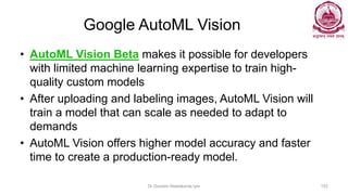 Google AutoML Vision
• AutoML Vision Beta makes it possible for developers
with limited machine learning expertise to train high-
quality custom models
• After uploading and labeling images, AutoML Vision will
train a model that can scale as needed to adapt to
demands
• AutoML Vision offers higher model accuracy and faster
time to create a production-ready model.
Dr Ganesh Neelakanta Iyer 152
 