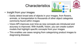 Characteristics
• Insight from your images
– Easily detect broad sets of objects in your images, from flowers,
animals, or transportation to thousands of other object categories
commonly found within images
– Vision API improves over time as new concepts are introduced and
accuracy is improved. With AutoML Vision, you can create custom
models that highlight specific concepts from your images
– This enables use cases ranging from categorizing product images to
diagnosing diseases
Dr Ganesh Neelakanta Iyer 158
 