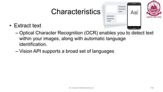 Characteristics
• Extract text
– Optical Character Recognition (OCR) enables you to detect text
within your images, along with automatic language
identification.
– Vision API supports a broad set of languages
Dr Ganesh Neelakanta Iyer 159
 
