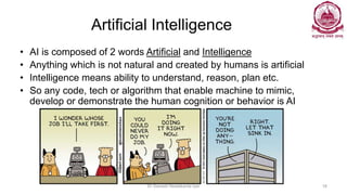 Artificial Intelligence
• AI is composed of 2 words Artificial and Intelligence
• Anything which is not natural and created by humans is artificial
• Intelligence means ability to understand, reason, plan etc.
• So any code, tech or algorithm that enable machine to mimic,
develop or demonstrate the human cognition or behavior is AI
Dr Ganesh Neelakanta Iyer 16
 