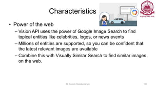 Characteristics
• Power of the web
– Vision API uses the power of Google Image Search to find
topical entities like celebrities, logos, or news events
– Millions of entities are supported, so you can be confident that
the latest relevant images are available
– Combine this with Visually Similar Search to find similar images
on the web.
Dr Ganesh Neelakanta Iyer 160
 
