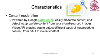 Characteristics
• Content moderation
– Powered by Google SafeSearch, easily moderate content and
detect inappropriate content from your crowd-sourced images
– Vision API enables you to detect different types of inappropriate
content, from adult to violent content.
Dr Ganesh Neelakanta Iyer 161
 
