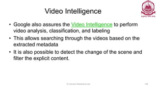 Video Intelligence
• Google also assures the Video Intelligence to perform
video analysis, classification, and labeling
• This allows searching through the videos based on the
extracted metadata
• It is also possible to detect the change of the scene and
filter the explicit content.
Dr Ganesh Neelakanta Iyer 168
 