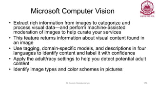 Microsoft Computer Vision
• Extract rich information from images to categorize and
process visual data—and perform machine-assisted
moderation of images to help curate your services
• This feature returns information about visual content found in
an image
• Use tagging, domain-specific models, and descriptions in four
languages to identify content and label it with confidence
• Apply the adult/racy settings to help you detect potential adult
content
• Identify image types and color schemes in pictures
Dr Ganesh Neelakanta Iyer 172
 