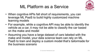 ML Platform as a Service
• When cognitive APIs fall short of requirements, you can
leverage ML PaaS to build highly customized machine
learning models
• For example, while a cognitive API may be able to identify the
vehicle as a car, it may not be able to classify the car based
on the make and model
• Assuming you have a large dataset of cars labeled with the
make and model, your data science team can rely on ML
PaaS to train and deploy a custom model that’s tailormade for
the business scenario
Dr Ganesh Neelakanta Iyer 176
 