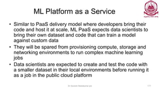 ML Platform as a Service
• Similar to PaaS delivery model where developers bring their
code and host it at scale, ML PaaS expects data scientists to
bring their own dataset and code that can train a model
against custom data
• They will be spared from provisioning compute, storage and
networking environments to run complex machine learning
jobs
• Data scientists are expected to create and test the code with
a smaller dataset in their local environments before running it
as a job in the public cloud platform
Dr Ganesh Neelakanta Iyer 177
 
