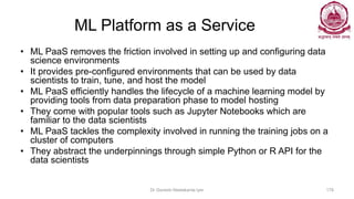 ML Platform as a Service
• ML PaaS removes the friction involved in setting up and configuring data
science environments
• It provides pre-configured environments that can be used by data
scientists to train, tune, and host the model
• ML PaaS efficiently handles the lifecycle of a machine learning model by
providing tools from data preparation phase to model hosting
• They come with popular tools such as Jupyter Notebooks which are
familiar to the data scientists
• ML PaaS tackles the complexity involved in running the training jobs on a
cluster of computers
• They abstract the underpinnings through simple Python or R API for the
data scientists
Dr Ganesh Neelakanta Iyer 178
 