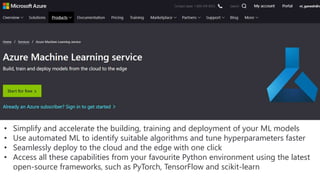 • Simplify and accelerate the building, training and deployment of your ML models
• Use automated ML to identify suitable algorithms and tune hyperparameters faster
• Seamlessly deploy to the cloud and the edge with one click
• Access all these capabilities from your favourite Python environment using the latest
open-source frameworks, such as PyTorch, TensorFlow and scikit-learn
 
