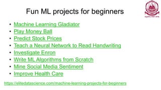 Fun ML projects for beginners
• Machine Learning Gladiator
• Play Money Ball
• Predict Stock Prices
• Teach a Neural Network to Read Handwriting
• Investigate Enron
• Write ML Algorithms from Scratch
• Mine Social Media Sentiment
• Improve Health Care
https://elitedatascience.com/machine-learning-projects-for-beginners
 