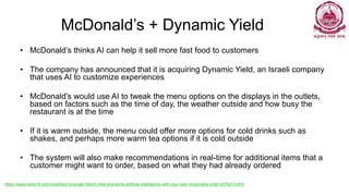 McDonald’s + Dynamic Yield
• McDonald’s thinks AI can help it sell more fast food to customers
• The company has announced that it is acquiring Dynamic Yield, an Israeli company
that uses AI to customize experiences
• McDonald's would use AI to tweak the menu options on the displays in the outlets,
based on factors such as the time of day, the weather outside and how busy the
restaurant is at the time
• If it is warm outside, the menu could offer more options for cold drinks such as
shakes, and perhaps more warm tea options if it is cold outside
• The system will also make recommendations in real-time for additional items that a
customer might want to order, based on what they had already ordered
https://www.news18.com/news/tech/a-burger-french-fries-and-some-artificial-intelligence-with-your-next-mcdonalds-order-2078213.html
 