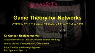 Game Theory for Networks
ViTECoN 2019 Tutorial at TT Gallery 1 from 2 PM to 5 PM
Dr Ganesh Neelakanta Iyer
Amrita Vishwa Vidyapeetham, Coimbatore
Associate Professor, Dept of Computer Science and Engg
https://amrita.edu/faculty/ni-ganesh
http://ganeshniyer.com
 