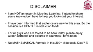 DISCLAIMER
• I am NOT an expert in Machine Learning. I intend to share
some knowledge I have to help you kick-start your interest
• I have been informed that audience are new to this area. So the
session is a GENTLE introduction to ML
• For all guys who are forced to be here today, please enjoy
Dilbert cartoons and pictures of countries I have been
• No MATHEMATICAL Formula in this 200+ slide deck. Deal? 
 