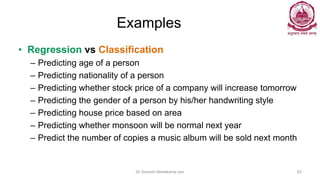 Examples
• Regression vs Classification
– Predicting age of a person
– Predicting nationality of a person
– Predicting whether stock price of a company will increase tomorrow
– Predicting the gender of a person by his/her handwriting style
– Predicting house price based on area
– Predicting whether monsoon will be normal next year
– Predict the number of copies a music album will be sold next month
Dr Ganesh Neelakanta Iyer 62
 