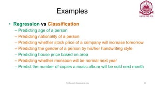 Examples
• Regression vs Classification
– Predicting age of a person
– Predicting nationality of a person
– Predicting whether stock price of a company will increase tomorrow
– Predicting the gender of a person by his/her handwriting style
– Predicting house price based on area
– Predicting whether monsoon will be normal next year
– Predict the number of copies a music album will be sold next month
Dr Ganesh Neelakanta Iyer 63
 
