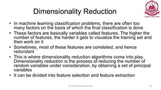Dimensionality Reduction
• In machine learning classification problems, there are often too
many factors on the basis of which the final classification is done
• These factors are basically variables called features. The higher the
number of features, the harder it gets to visualize the training set and
then work on it
• Sometimes, most of these features are correlated, and hence
redundant
• This is where dimensionality reduction algorithms come into play.
Dimensionality reduction is the process of reducing the number of
random variables under consideration, by obtaining a set of principal
variables
• It can be divided into feature selection and feature extraction
Dr Ganesh Neelakanta Iyer 66
 