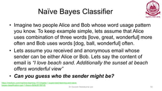 Naïve Bayes Classifier
• Imagine two people Alice and Bob whose word usage pattern
you know. To keep example simple, lets assume that Alice
uses combination of three words [love, great, wonderful] more
often and Bob uses words [dog, ball, wonderful] often.
• Lets assume you received and anonymous email whose
sender can be either Alice or Bob. Lets say the content of
email is “I love beach sand. Additionally the sunset at beach
offers wonderful view”
• Can you guess who the sender might be?
Dr Ganesh Neelakanta Iyer 82
https://medium.com/machine-learning-101/chapter-1-supervised-learning-and-naive-
bayes-classification-part-1-theory-8b9e361897d5
 