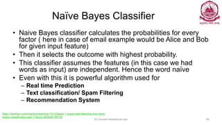 Naïve Bayes Classifier
• Naive Bayes classifier calculates the probabilities for every
factor ( here in case of email example would be Alice and Bob
for given input feature)
• Then it selects the outcome with highest probability.
• This classifier assumes the features (in this case we had
words as input) are independent. Hence the word naïve
• Even with this it is powerful algorithm used for
– Real time Prediction
– Text classification/ Spam Filtering
– Recommendation System
Dr Ganesh Neelakanta Iyer 84
https://medium.com/machine-learning-101/chapter-1-supervised-learning-and-naive-
bayes-classification-part-1-theory-8b9e361897d5
 