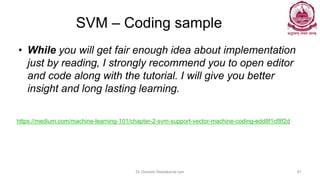 SVM – Coding sample
• While you will get fair enough idea about implementation
just by reading, I strongly recommend you to open editor
and code along with the tutorial. I will give you better
insight and long lasting learning.
Dr Ganesh Neelakanta Iyer 91
https://medium.com/machine-learning-101/chapter-2-svm-support-vector-machine-coding-edd8f1cf8f2d
 