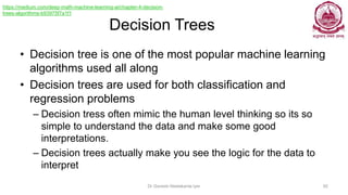 Decision Trees
• Decision tree is one of the most popular machine learning
algorithms used all along
• Decision trees are used for both classification and
regression problems
– Decision tress often mimic the human level thinking so its so
simple to understand the data and make some good
interpretations.
– Decision trees actually make you see the logic for the data to
interpret
Dr Ganesh Neelakanta Iyer 92
https://medium.com/deep-math-machine-learning-ai/chapter-4-decision-
trees-algorithms-b93975f7a1f1
 