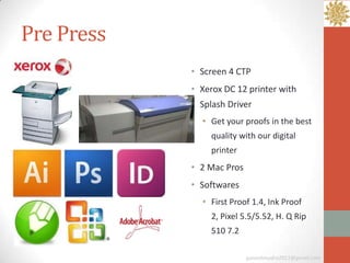 Pre Press
            • Screen 4 CTP
            • Xerox DC 12 printer with
              Splash Driver
              • Get your proofs in the best
                quality with our digital
                printer
            • 2 Mac Pros
            • Softwares
              • First Proof 1.4, Ink Proof
                2, Pixel 5.5/5.52, H. Q Rip
                510 7.2

                           ganeshmudra2011@gmail.com
 