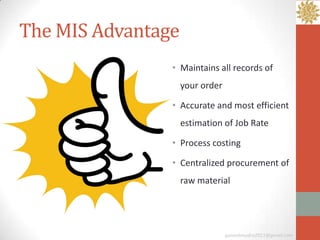 The MIS Advantage
                • Maintains all records of
                    your order

                • Accurate and most efficient
                    estimation of Job Rate

                • Process costing

                • Centralized procurement of
                    raw material




                                 ganeshmudra2011@gmail.com
 