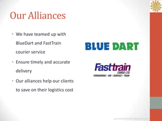 Our Alliances
• We have teamed up with
  BlueDart and FastTrain
  courier service

• Ensure timely and accurate
  delivery

• Our alliances help our clients
  to save on their logistics cost




                                    ganeshmudra2011@gmail.com
 