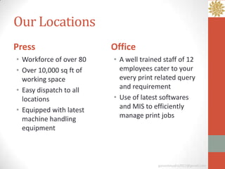 Our Locations
Press                    Office
• Workforce of over 80   • A well trained staff of 12
• Over 10,000 sq ft of     employees cater to your
  working space            every print related query
• Easy dispatch to all     and requirement
  locations              • Use of latest softwares
• Equipped with latest     and MIS to efficiently
  machine handling         manage print jobs
  equipment



                                        ganeshmudra2011@gmail.com
 