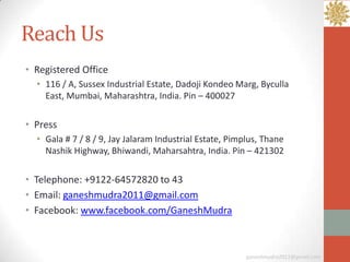 Reach Us
• Registered Office
  • 116 / A, Sussex Industrial Estate, Dadoji Kondeo Marg, Byculla
    East, Mumbai, Maharashtra, India. Pin – 400027

• Press
  • Gala # 7 / 8 / 9, Jay Jalaram Industrial Estate, Pimplus, Thane
    Nashik Highway, Bhiwandi, Maharsahtra, India. Pin – 421302

• Telephone: +9122-64572820 to 43
• Email: ganeshmudra2011@gmail.com
• Facebook: www.facebook.com/GaneshMudra



                                                         ganeshmudra2011@gmail.com
 