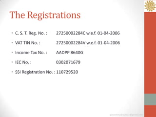 The Registrations
• C. S. T. Reg. No. :   27250002284C w.e.f. 01-04-2006

• VAT TIN No. :         27250002284V w.e.f. 01-04-2006

• Income Tax No. :      AADPP 8640G

• IEC No. :             0302071679

• SSI Registration No. : 110729520




                                                 ganeshmudra2011@gmail.com
 