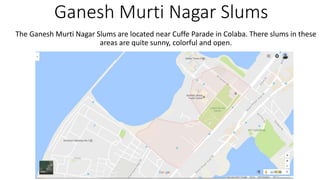 Ganesh Murti Nagar Slums
The Ganesh Murti Nagar Slums are located near Cuffe Parade in Colaba. There slums in these
areas are quite sunny, colorful and open.
 