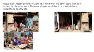 Occupation: Mostly people are working as fishermen and other population goes
to near by places for work. There are also personal shops i.e. medical shops,
scrap shops, poultry, etc.
 