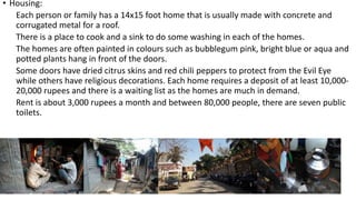 • Housing:
Each person or family has a 14x15 foot home that is usually made with concrete and
corrugated metal for a roof.
There is a place to cook and a sink to do some washing in each of the homes.
The homes are often painted in colours such as bubblegum pink, bright blue or aqua and
potted plants hang in front of the doors.
Some doors have dried citrus skins and red chili peppers to protect from the Evil Eye
while others have religious decorations. Each home requires a deposit of at least 10,000-
20,000 rupees and there is a waiting list as the homes are much in demand.
Rent is about 3,000 rupees a month and between 80,000 people, there are seven public
toilets.
 