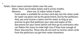 •
Toilets: there seven common toilets near the area
Mens- there are 8 indian toilets and 6 unirals 4 baths.
Womens- there are 12 indian toilets 4 baths.
Fresh water is available for an hour each day, but the ration cards
for water are given not by the government, but by the politicians.
And, you only receive a ration card for water as long as you
promise to give that politician your vote and copies of the
documents for your home (which will then go to contracters who
can flatten the slums to make high rises if they have enough of
these documents). Those who do not wish to receive ration cards
from the politicians can get their water elsewhere.
 