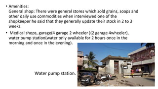 • Amenities:
General shop: There were general stores which sold grains, soaps and
other daily use commodities when interviewed one of the
shopkeeper he said that they generally update their stock in 2 to 3
weeks.
• Medical shops, garage(4 garage 2 wheeler )(2 garage 4wheeler),
water pump station(water only available for 2 hours once in the
morning and once in the evening).
Water pump station.
 