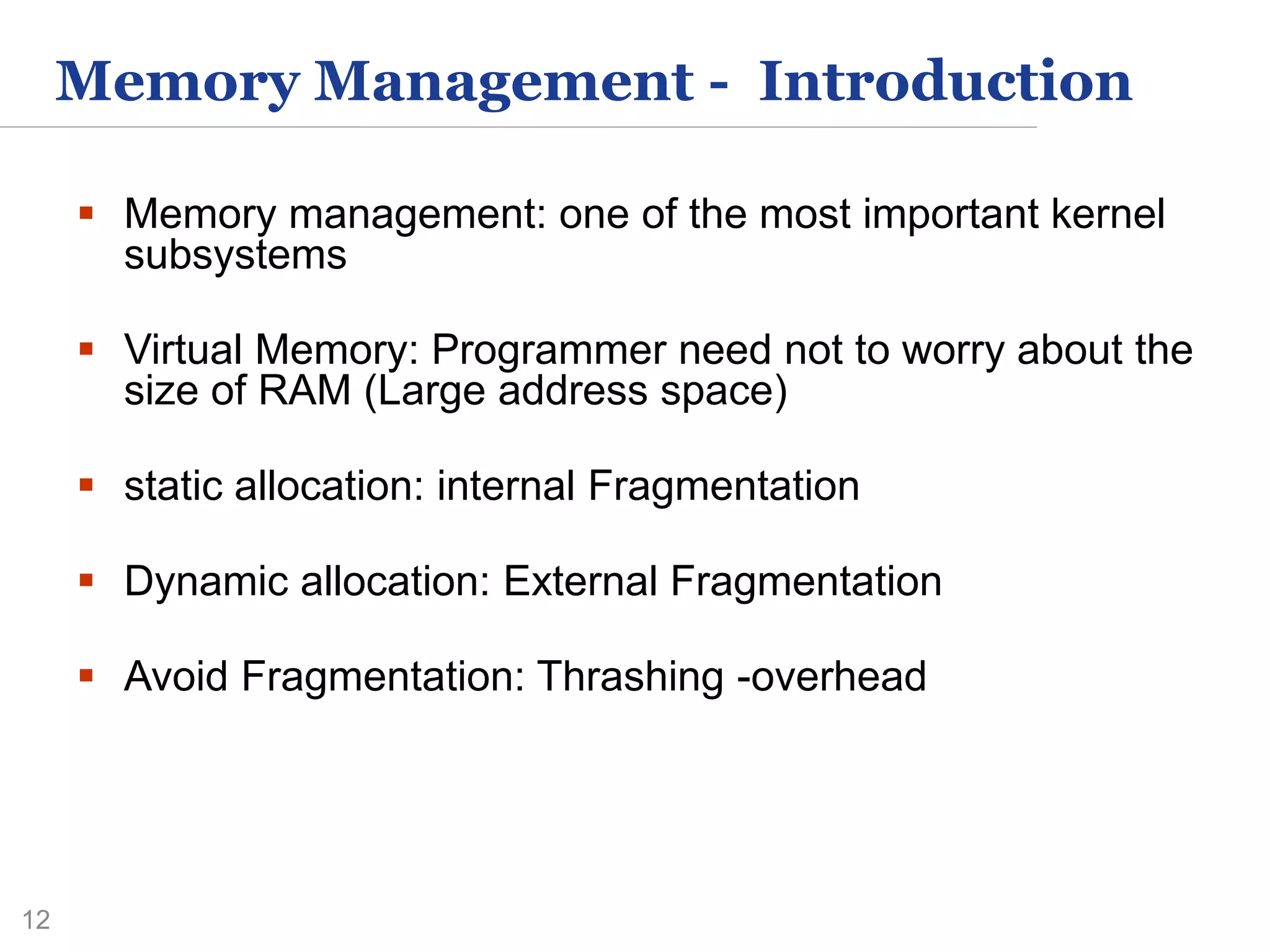 12
Memory Management - Introduction
 Memory management: one of the most important kernel
subsystems
 Virtual Memory: Programmer need not to worry about the
size of RAM (Large address space)
 static allocation: internal Fragmentation
 Dynamic allocation: External Fragmentation
 Avoid Fragmentation: Thrashing -overhead
 