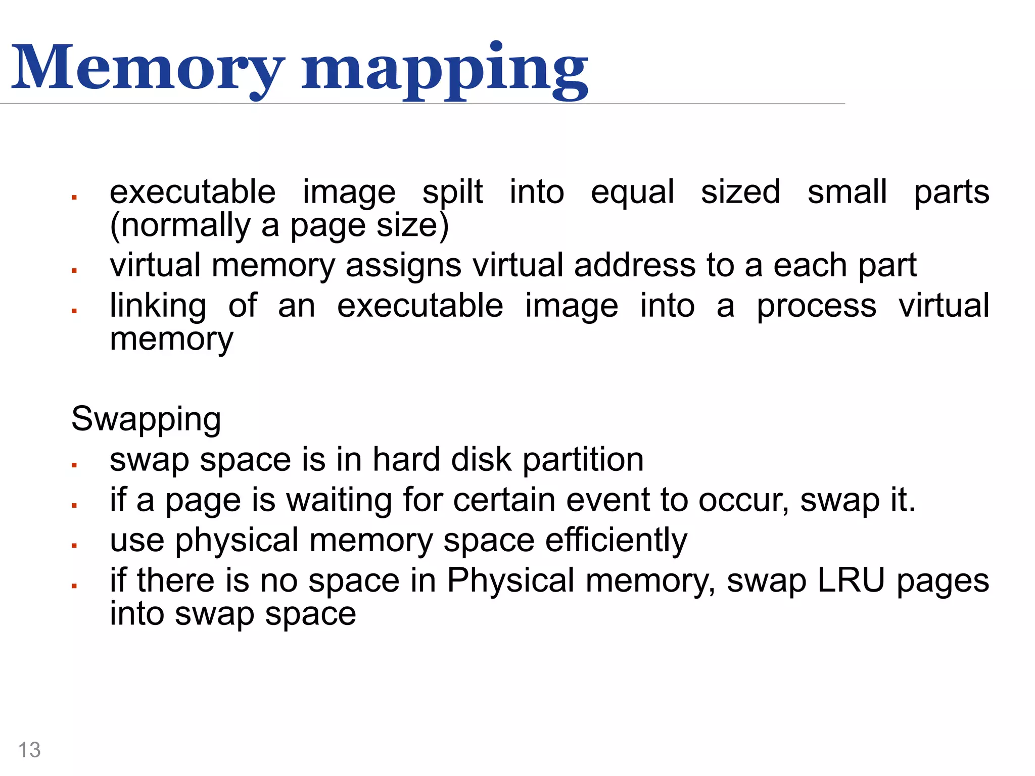 13
Memory mapping
 executable image spilt into equal sized small parts
(normally a page size)
 virtual memory assigns virtual address to a each part
 linking of an executable image into a process virtual
memory
Swapping
 swap space is in hard disk partition
 if a page is waiting for certain event to occur, swap it.
 use physical memory space efficiently
 if there is no space in Physical memory, swap LRU pages
into swap space
 
