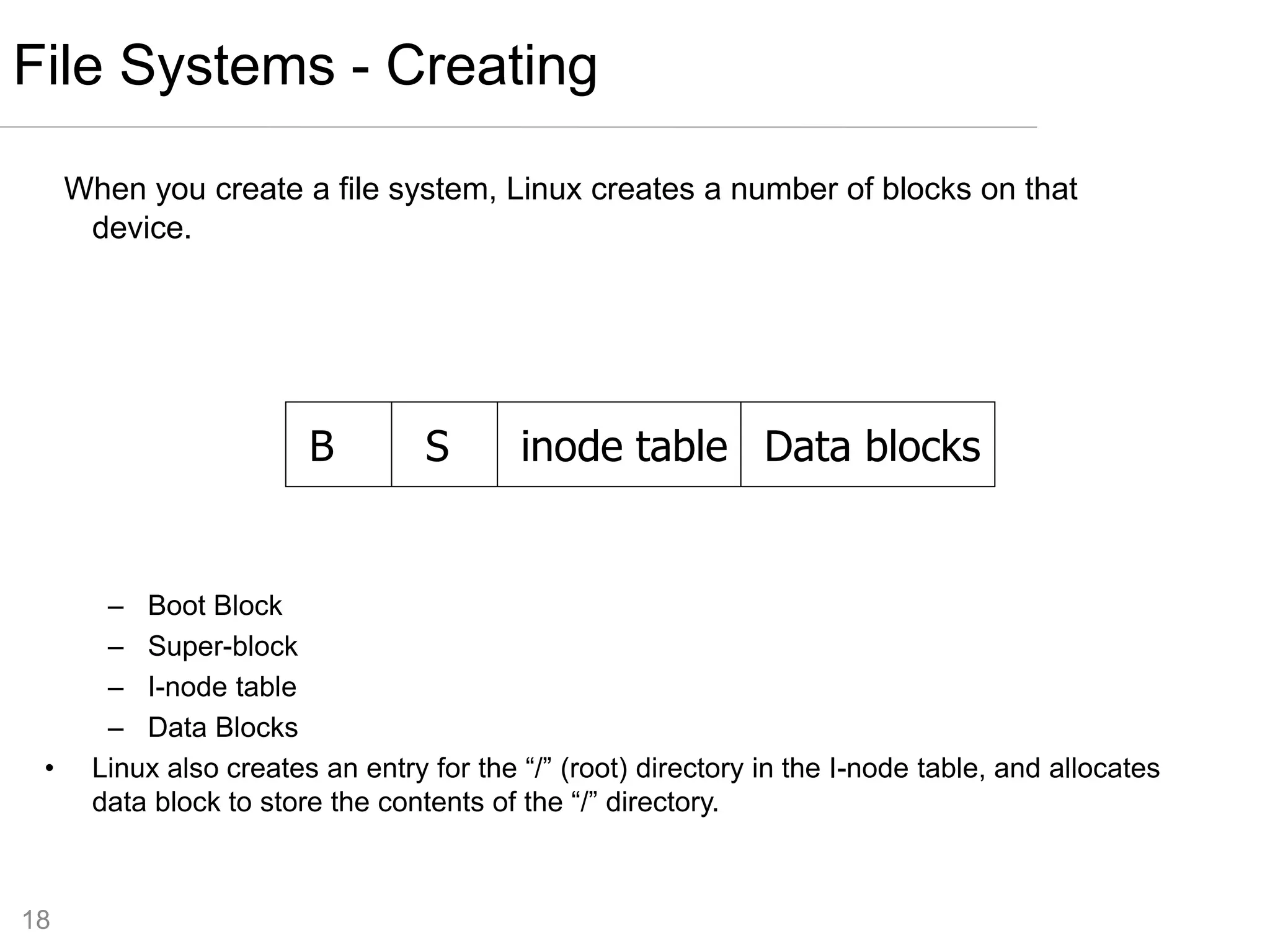18
When you create a file system, Linux creates a number of blocks on that
device.
– Boot Block
– Super-block
– I-node table
– Data Blocks
• Linux also creates an entry for the “/” (root) directory in the I-node table, and allocates
data block to store the contents of the “/” directory.
File Systems - Creating
B S inode table Data blocks
 
